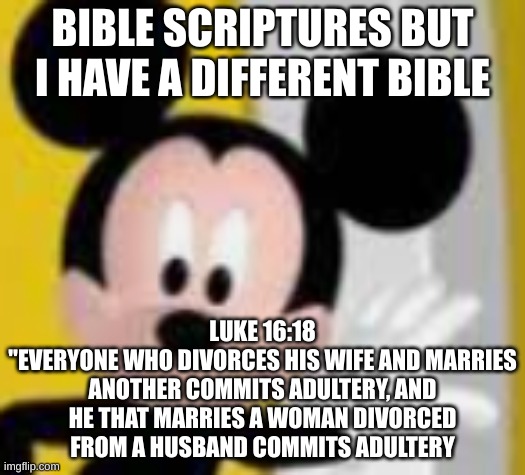 wait what- | BIBLE SCRIPTURES BUT I HAVE A DIFFERENT BIBLE; LUKE 16:18
"EVERYONE WHO DIVORCES HIS WIFE AND MARRIES ANOTHER COMMITS ADULTERY, AND HE THAT MARRIES A WOMAN DIVORCED FROM A HUSBAND COMMITS ADULTERY | image tagged in mickey mice | made w/ Imgflip meme maker