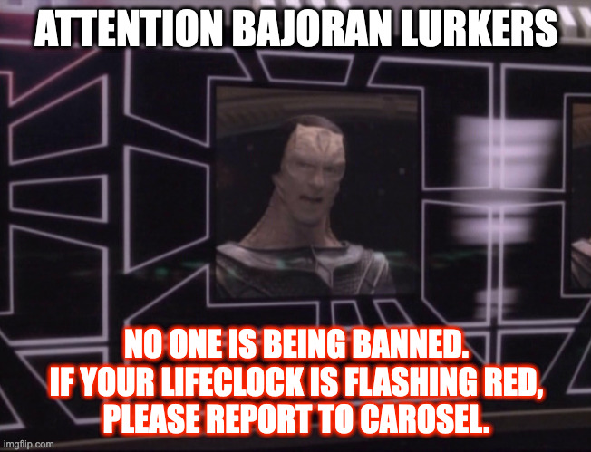 Bajoran Lurkers |  ATTENTION BAJORAN LURKERS; NO ONE IS BEING BANNED.
IF YOUR LIFECLOCK IS FLASHING RED,
PLEASE REPORT TO CAROSEL. | image tagged in attention bajoran workers | made w/ Imgflip meme maker