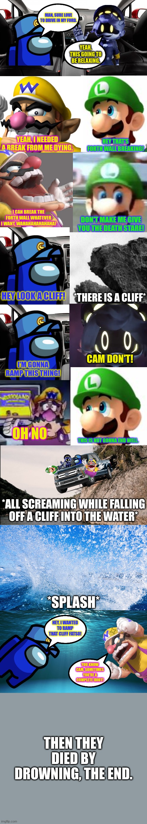 Cam, Wario, N and Luigi die (read in the comments).mp3 | HEY, I WANTED TO RAMP THAT CLIFF FATSO! YOU KNOW CAM, SOMETIMES YOU'RE A COMPLETE IDIOT! THEN THEY DIED BY DROWNING, THE END. | image tagged in wario dies,wario,luigi,murder drones,ocs,crossover | made w/ Imgflip meme maker