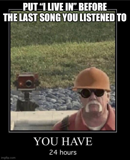 Engineer you have 24 hours | PUT “I LIVE IN” BEFORE THE LAST SONG YOU LISTENED TO | image tagged in engineer you have 24 hours | made w/ Imgflip meme maker