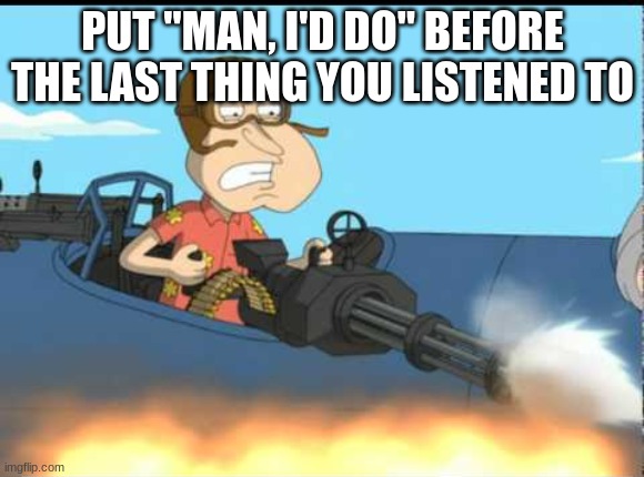 Quagmire with the Giggity Gun | PUT "MAN, I'D DO" BEFORE THE LAST THING YOU LISTENED TO | image tagged in quagmire with the giggity gun | made w/ Imgflip meme maker