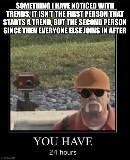 Engineer you have 24 hours | SOMETHING I HAVE NOTICED WITH TRENDS, IT ISN’T THE FIRST PERSON THAT STARTS A TREND, BUT THE SECOND PERSON SINCE THEN EVERYONE ELSE JOINS IN AFTER | image tagged in engineer you have 24 hours | made w/ Imgflip meme maker