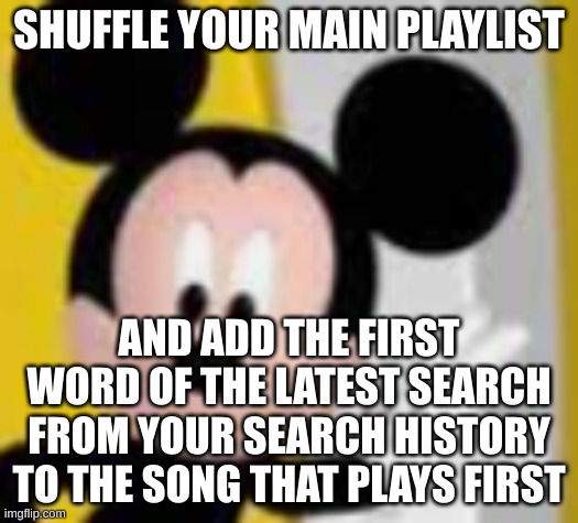 mickey mice | SHUFFLE YOUR MAIN PLAYLIST; AND ADD THE FIRST WORD OF THE LATEST SEARCH FROM YOUR SEARCH HISTORY TO THE SONG THAT PLAYS FIRST | image tagged in mickey mice | made w/ Imgflip meme maker