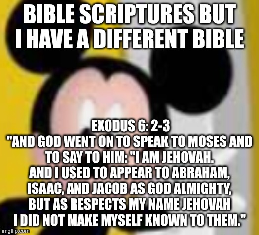 god has a name. cool. | BIBLE SCRIPTURES BUT I HAVE A DIFFERENT BIBLE; EXODUS 6: 2-3
"AND GOD WENT ON TO SPEAK TO MOSES AND TO SAY TO HIM: "I AM JEHOVAH. AND I USED TO APPEAR TO ABRAHAM, ISAAC, AND JACOB AS GOD ALMIGHTY, BUT AS RESPECTS MY NAME JEHOVAH I DID NOT MAKE MYSELF KNOWN TO THEM." | image tagged in mickey mice | made w/ Imgflip meme maker