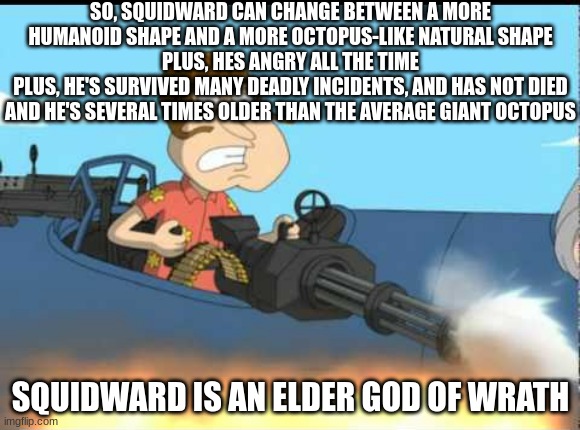 Quagmire with the Giggity Gun | SO, SQUIDWARD CAN CHANGE BETWEEN A MORE HUMANOID SHAPE AND A MORE OCTOPUS-LIKE NATURAL SHAPE
PLUS, HES ANGRY ALL THE TIME
PLUS, HE'S SURVIVED MANY DEADLY INCIDENTS, AND HAS NOT DIED AND HE'S SEVERAL TIMES OLDER THAN THE AVERAGE GIANT OCTOPUS; SQUIDWARD IS AN ELDER GOD OF WRATH | image tagged in quagmire with the giggity gun | made w/ Imgflip meme maker