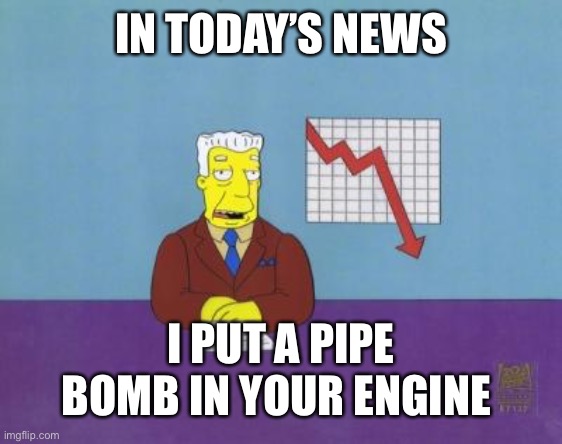 Check your engine | IN TODAY’S NEWS; I PUT A PIPE BOMB IN YOUR ENGINE | image tagged in today's news | made w/ Imgflip meme maker