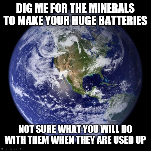 earth | DIG ME FOR THE MINERALS TO MAKE YOUR HUGE BATTERIES NOT SURE WHAT YOU WILL DO WITH THEM WHEN THEY ARE USED UP | image tagged in earth | made w/ Imgflip meme maker