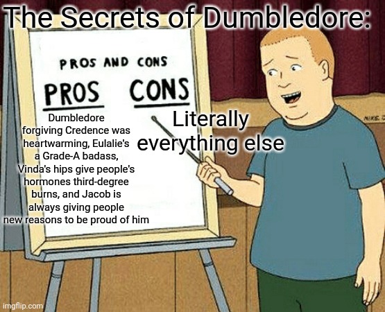 Pros and cons | The Secrets of Dumbledore:; Literally everything else; Dumbledore forgiving Credence was heartwarming, Eulalie's a Grade-A badass, Vinda's hips give people's hormones third-degree burns, and Jacob is always giving people new reasons to be proud of him | image tagged in pros and cons,fantastic beasts and where to find them,what are memes | made w/ Imgflip meme maker