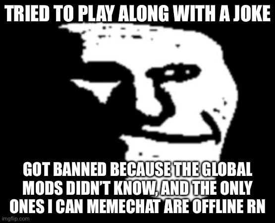 Why can’t I troll in peace? | TRIED TO PLAY ALONG WITH A JOKE; GOT BANNED BECAUSE THE GLOBAL MODS DIDN’T KNOW, AND THE ONLY ONES I CAN MEMECHAT ARE OFFLINE RN | image tagged in depressed troll face | made w/ Imgflip meme maker