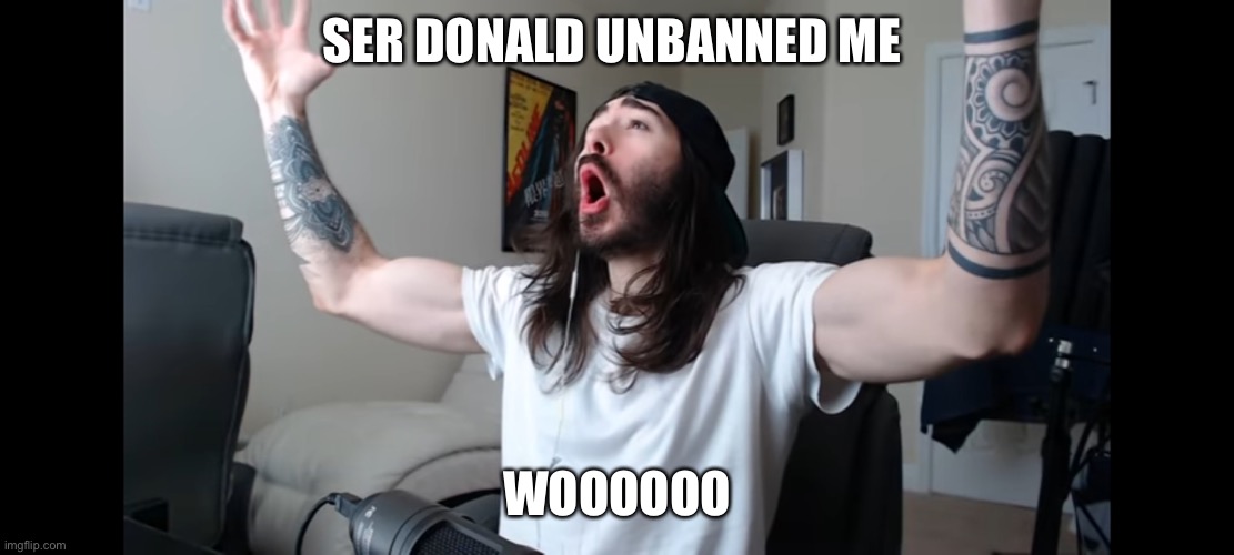 Faith in humanity restored | SER DONALD UNBANNED ME; WOOOOOO | image tagged in moist critikal screaming | made w/ Imgflip meme maker