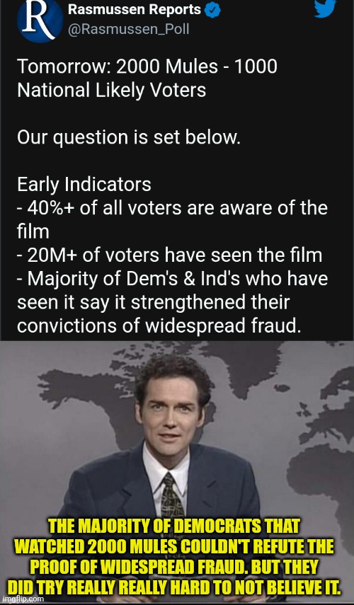 Democrats can't refute 2000 Mules |  THE MAJORITY OF DEMOCRATS THAT WATCHED 2000 MULES COULDN'T REFUTE THE PROOF OF WIDESPREAD FRAUD. BUT THEY DID TRY REALLY REALLY HARD TO NOT BELIEVE IT. | image tagged in weekend update with norm,voter fraud,election fraud,election 2020,donald trump | made w/ Imgflip meme maker