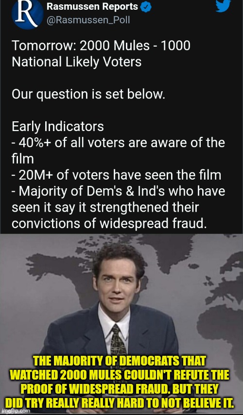 Democrats can't refute 2000 Mules | THE MAJORITY OF DEMOCRATS THAT WATCHED 2000 MULES COULDN'T REFUTE THE PROOF OF WIDESPREAD FRAUD. BUT THEY DID TRY REALLY REALLY HARD TO NOT BELIEVE IT. | image tagged in weekend update with norm,voter fraud,election fraud,election 2020,donald trump | made w/ Imgflip meme maker