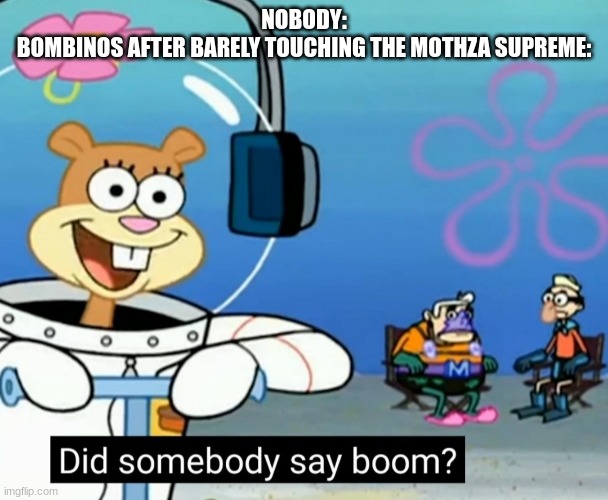 Did somebody say boom? | NOBODY:
BOMBINOS AFTER BARELY TOUCHING THE MOTHZA SUPREME: | image tagged in did somebody say boom | made w/ Imgflip meme maker