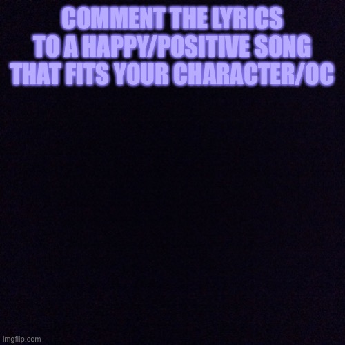 Fitting songs PT.1 | COMMENT THE LYRICS TO A HAPPY/POSITIVE SONG THAT FITS YOUR CHARACTER/OC | image tagged in black screen | made w/ Imgflip meme maker