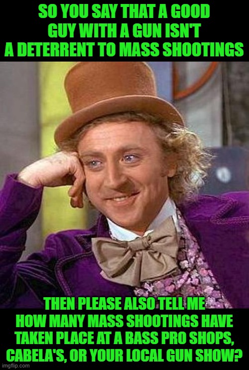It's a number between one and zero. | SO YOU SAY THAT A GOOD GUY WITH A GUN ISN'T A DETERRENT TO MASS SHOOTINGS; THEN PLEASE ALSO TELL ME HOW MANY MASS SHOOTINGS HAVE TAKEN PLACE AT A BASS PRO SHOPS, CABELA'S, OR YOUR LOCAL GUN SHOW? | image tagged in creepy condescending wonka,joe biden,gun shows,bass pro shops,cabela's | made w/ Imgflip meme maker