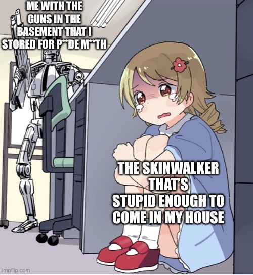 Anime Girl Hiding from Terminator | ME WITH THE GUNS IN THE BASEMENT THAT I STORED FOR P**DE M**TH; THE SKINWALKER THAT’S STUPID ENOUGH TO COME IN MY HOUSE | image tagged in anime girl hiding from terminator | made w/ Imgflip meme maker