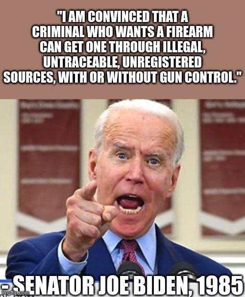 Pre-dementia | "I AM CONVINCED THAT A CRIMINAL WHO WANTS A FIREARM CAN GET ONE THROUGH ILLEGAL, UNTRACEABLE, UNREGISTERED SOURCES, WITH OR WITHOUT GUN CONTROL."; - SENATOR JOE BIDEN, 1985 | image tagged in joe biden no malarkey | made w/ Imgflip meme maker