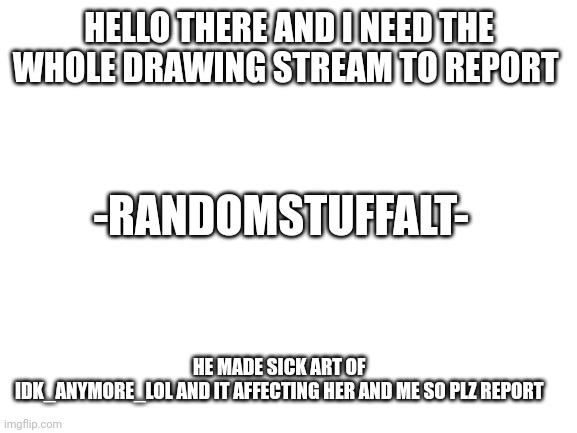 -RandomStuffALT- | HELLO THERE AND I NEED THE WHOLE DRAWING STREAM TO REPORT; -RANDOMSTUFFALT-; HE MADE SICK ART OF 
IDK_ANYMORE_LOL AND IT AFFECTING HER AND ME SO PLZ REPORT | image tagged in you,sick,bastard | made w/ Imgflip meme maker