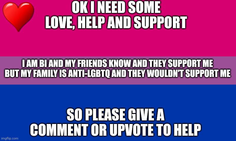 Bi flag | OK I NEED SOME LOVE, HELP AND SUPPORT; I AM BI AND MY FRIENDS KNOW AND THEY SUPPORT ME BUT MY FAMILY IS ANTI-LGBTQ AND THEY WOULDN'T SUPPORT ME; SO PLEASE GIVE A COMMENT OR UPVOTE TO HELP | image tagged in bi flag,help,love,support,sad | made w/ Imgflip meme maker