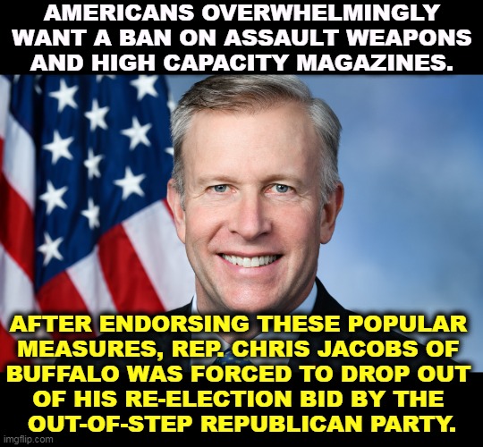 Republican politicians don't care what America thinks. It's what their big donors think. | AMERICANS OVERWHELMINGLY WANT A BAN ON ASSAULT WEAPONS AND HIGH CAPACITY MAGAZINES. AFTER ENDORSING THESE POPULAR 
MEASURES, REP. CHRIS JACOBS OF 
BUFFALO WAS FORCED TO DROP OUT 
OF HIS RE-ELECTION BID BY THE 
OUT-OF-STEP REPUBLICAN PARTY. | image tagged in gop,republican party,insane,gun lobby,prisoners | made w/ Imgflip meme maker