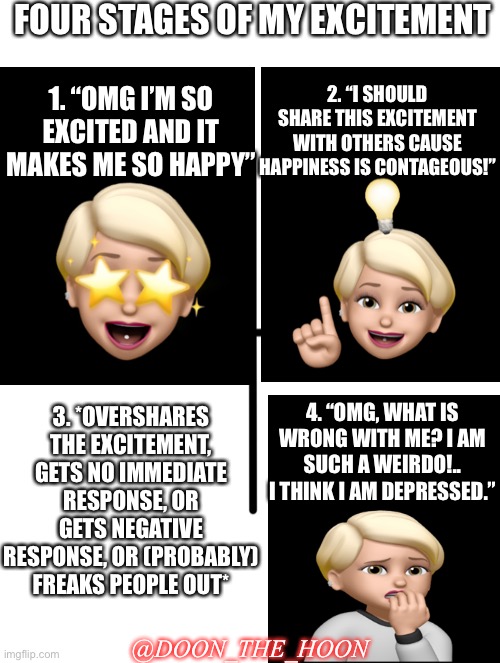 “EXCITEMENT” | FOUR STAGES OF MY EXCITEMENT; 2. “I SHOULD SHARE THIS EXCITEMENT WITH OTHERS CAUSE HAPPINESS IS CONTAGEOUS!”; 1. “OMG I’M SO EXCITED AND IT MAKES ME SO HAPPY”; 3. *OVERSHARES THE EXCITEMENT, GETS NO IMMEDIATE RESPONSE, OR GETS NEGATIVE RESPONSE, OR (PROBABLY) FREAKS PEOPLE OUT*; 4. “OMG, WHAT IS WRONG WITH ME? I AM SUCH A WEIRDO!.. I THINK I AM DEPRESSED.”; @DOON_THE_HOON | image tagged in memes,excitement,adhd,depressed,sharing,emotional damage | made w/ Imgflip meme maker