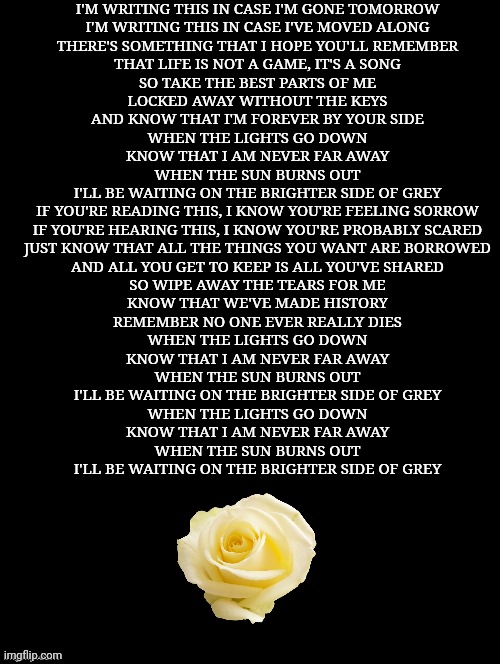Double Long Black Template | I'M WRITING THIS IN CASE I'M GONE TOMORROW
I'M WRITING THIS IN CASE I'VE MOVED ALONG
THERE'S SOMETHING THAT I HOPE YOU'LL REMEMBER
THAT LIFE IS NOT A GAME, IT'S A SONG

SO TAKE THE BEST PARTS OF ME
LOCKED AWAY WITHOUT THE KEYS
AND KNOW THAT I'M FOREVER BY YOUR SIDE

WHEN THE LIGHTS GO DOWN
KNOW THAT I AM NEVER FAR AWAY
WHEN THE SUN BURNS OUT
I'LL BE WAITING ON THE BRIGHTER SIDE OF GREY

IF YOU'RE READING THIS, I KNOW YOU'RE FEELING SORROW
IF YOU'RE HEARING THIS, I KNOW YOU'RE PROBABLY SCARED
JUST KNOW THAT ALL THE THINGS YOU WANT ARE BORROWED
AND ALL YOU GET TO KEEP IS ALL YOU'VE SHARED

SO WIPE AWAY THE TEARS FOR ME
KNOW THAT WE'VE MADE HISTORY
REMEMBER NO ONE EVER REALLY DIES

WHEN THE LIGHTS GO DOWN
KNOW THAT I AM NEVER FAR AWAY
WHEN THE SUN BURNS OUT
I'LL BE WAITING ON THE BRIGHTER SIDE OF GREY

WHEN THE LIGHTS GO DOWN
KNOW THAT I AM NEVER FAR AWAY
WHEN THE SUN BURNS OUT
I'LL BE WAITING ON THE BRIGHTER SIDE OF GREY | image tagged in double long black template | made w/ Imgflip meme maker