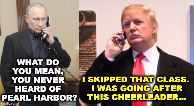 Putin had to keep explaining things to Donald. | WHAT DO 
YOU MEAN, 
YOU NEVER 
HEARD OF 
PEARL HARBOR? I SKIPPED THAT CLASS. 

I WAS GOING AFTER THIS CHEERLEADER... | image tagged in trump putin phone call,putin,delusional,trump,ignorant | made w/ Imgflip meme maker