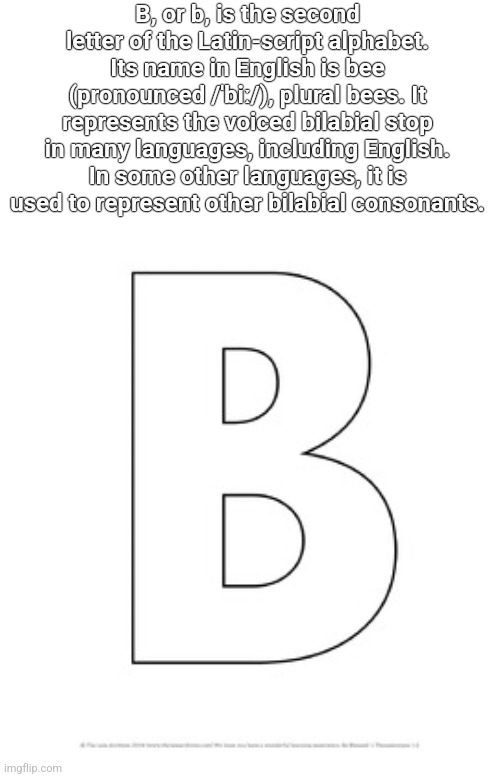 b | B, or b, is the second letter of the Latin-script alphabet. Its name in English is bee (pronounced /ˈbiː/), plural bees. It represents the voiced bilabial stop in many languages, including English. In some other languages, it is used to represent other bilabial consonants. | image tagged in letter b | made w/ Imgflip meme maker