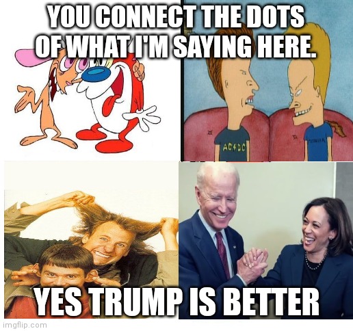 ren and stimpy | YOU CONNECT THE DOTS OF WHAT I'M SAYING HERE. YES TRUMP IS BETTER | image tagged in ren and stimpy | made w/ Imgflip meme maker