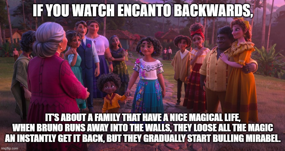If you watch Encanto Backwards | IF YOU WATCH ENCANTO BACKWARDS, IT'S ABOUT A FAMILY THAT HAVE A NICE MAGICAL LIFE, WHEN BRUNO RUNS AWAY INTO THE WALLS, THEY LOOSE ALL THE MAGIC AN INSTANTLY GET IT BACK, BUT THEY GRADUALLY START BULLING MIRABEL. | image tagged in encanto,if you watch it backwards,movie,meme,xanderbmakesmemes,mirabel | made w/ Imgflip meme maker