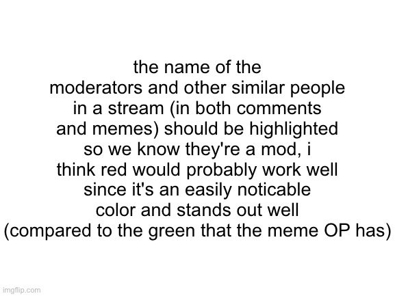 suggestions go brrrrrrrrr | the name of the moderators and other similar people in a stream (in both comments and memes) should be highlighted so we know they're a mod, i think red would probably work well since it's an easily noticable color and stands out well (compared to the green that the meme OP has) | image tagged in blank white template,suggestion,imgflip,idea | made w/ Imgflip meme maker