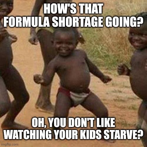 How's That Formula Shortage Going? | HOW'S THAT FORMULA SHORTAGE GOING? OH, YOU DON'T LIKE WATCHING YOUR KIDS STARVE? | image tagged in memes,third world success kid,formula shortage | made w/ Imgflip meme maker