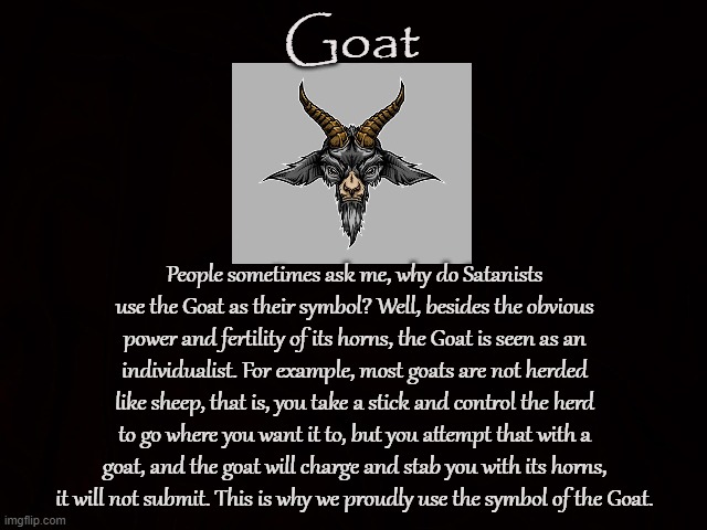 Horns Up! | Goat; People sometimes ask me, why do Satanists use the Goat as their symbol? Well, besides the obvious power and fertility of its horns, the Goat is seen as an individualist. For example, most goats are not herded like sheep, that is, you take a stick and control the herd to go where you want it to, but you attempt that with a goat, and the goat will charge and stab you with its horns, it will not submit. This is why we proudly use the symbol of the Goat. | image tagged in goat,satanists,individualist,horns,liberty,freedom | made w/ Imgflip meme maker