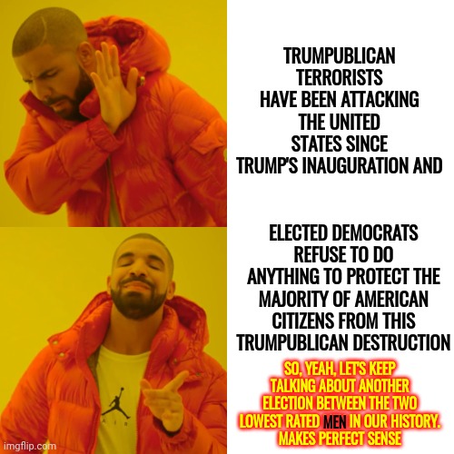 Anyone But Trump And Biden | TRUMPUBLICAN TERRORISTS HAVE BEEN ATTACKING THE UNITED STATES SINCE TRUMP'S INAUGURATION AND; ELECTED DEMOCRATS REFUSE TO DO ANYTHING TO PROTECT THE MAJORITY OF AMERICAN CITIZENS FROM THIS TRUMPUBLICAN DESTRUCTION; SO, YEAH, LET'S KEEP TALKING ABOUT ANOTHER ELECTION BETWEEN THE TWO LOWEST RATED MEN IN OUR HISTORY.
MAKES PERFECT SENSE; MEN | image tagged in memes,drake hotline bling,trumpublican terrorists,do nothing democrats,domestic terrorism,we're on our own | made w/ Imgflip meme maker