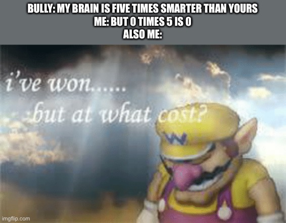 Image Title | BULLY: MY BRAIN IS FIVE TIMES SMARTER THAN YOURS
ME: BUT 0 TIMES 5 IS 0
ALSO ME: | image tagged in i've won but at what cost | made w/ Imgflip meme maker
