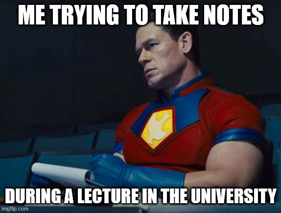 Another true story | ME TRYING TO TAKE NOTES; DURING A LECTURE IN THE UNIVERSITY | image tagged in peacemaker | made w/ Imgflip meme maker