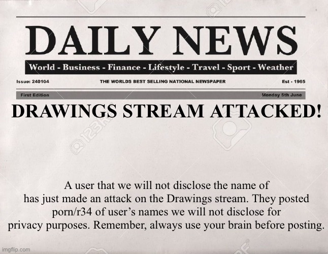 IMGUNITE - the Drawings stream has just been attacked! | DRAWINGS STREAM ATTACKED! A user that we will not disclose the name of has just made an attack on the Drawings stream. They posted porn/r34 of user’s names we will not disclose for privacy purposes. Remember, always use your brain before posting. | image tagged in newspaper | made w/ Imgflip meme maker