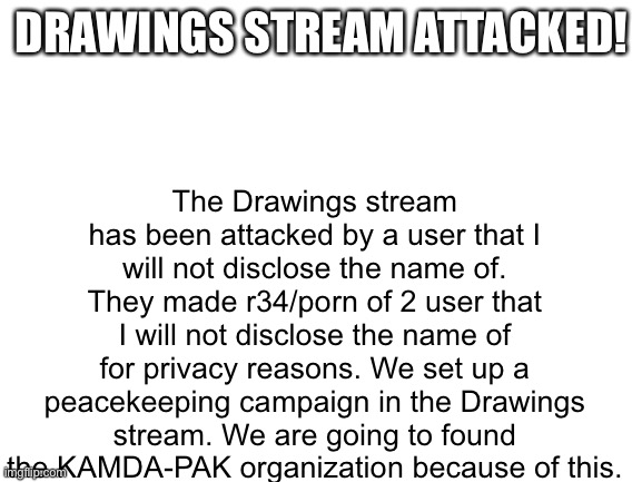 IMGUNITE Post - DRAWINGS STREAM ATTACKED. | The Drawings stream has been attacked by a user that I will not disclose the name of. They made r34/porn of 2 user that I will not disclose the name of for privacy reasons. We set up a peacekeeping campaign in the Drawings stream. We are going to found the KAMDA-PAK organization because of this. DRAWINGS STREAM ATTACKED! | image tagged in blank white template | made w/ Imgflip meme maker