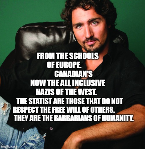 Justin Trudeau - Hey Girl | FROM THE SCHOOLS OF EUROPE.              CANADIAN'S NOW THE ALL INCLUSIVE NAZIS OF THE WEST. THE STATIST ARE THOSE THAT DO NOT RESPECT THE FREE WILL OF OTHERS.                  THEY ARE THE BARBARIANS OF HUMANITY. | image tagged in justin trudeau - hey girl | made w/ Imgflip meme maker