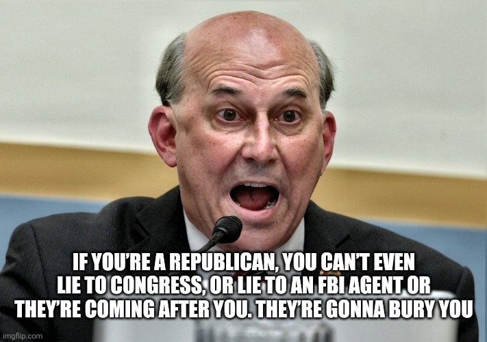 Seems he hasn't met Donald J Trump | IF YOU’RE A REPUBLICAN, YOU CAN’T EVEN LIE TO CONGRESS, OR LIE TO AN FBI AGENT OR THEY’RE COMING AFTER YOU. THEY’RE GONNA BURY YOU | image tagged in louis gohmert the man without a brain | made w/ Imgflip meme maker