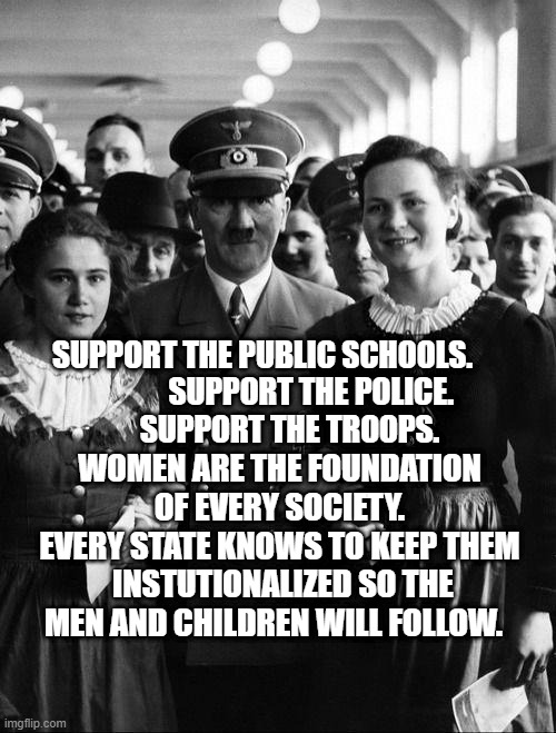 adolf hitler, people | SUPPORT THE PUBLIC SCHOOLS.                  SUPPORT THE POLICE. 
          SUPPORT THE TROOPS. WOMEN ARE THE FOUNDATION OF EVERY SOCIETY. EVERY STATE KNOWS TO KEEP THEM  INSTUTIONALIZED SO THE MEN AND CHILDREN WILL FOLLOW. | image tagged in adolf hitler people | made w/ Imgflip meme maker