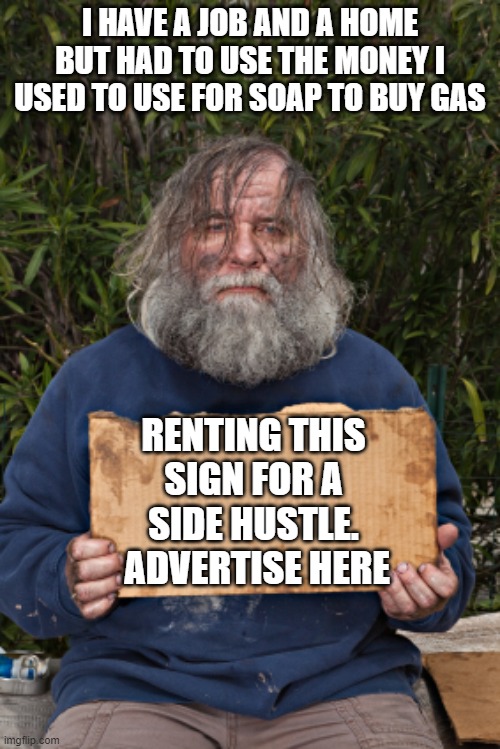 Reasonable prices | I HAVE A JOB AND A HOME BUT HAD TO USE THE MONEY I USED TO USE FOR SOAP TO BUY GAS; RENTING THIS SIGN FOR A SIDE HUSTLE.  ADVERTISE HERE | image tagged in blak homeless sign,get your word out,reasonable prices,side hustle,times are hard don't judge,advertise here | made w/ Imgflip meme maker
