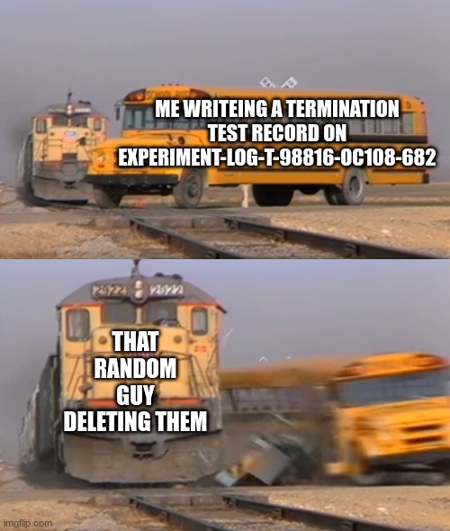 A train hitting a school bus | ME WRITEING A TERMINATION TEST RECORD ON EXPERIMENT-LOG-T-98816-OC108-682; THAT RANDOM GUY DELETING THEM | image tagged in a train hitting a school bus | made w/ Imgflip meme maker