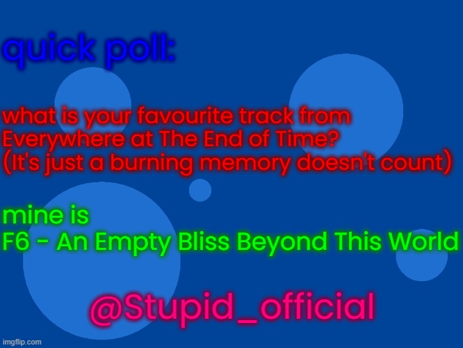 Stupid_official temp 1 | quick poll:; what is your favourite track from
Everywhere at The End of Time?
(It's just a burning memory doesn't count); mine is
F6 - An Empty Bliss Beyond This World; @Stupid_official | image tagged in stupid_official temp 1 | made w/ Imgflip meme maker