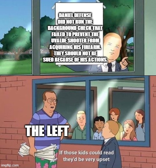 Bobby Hill Kids No Watermark | DANIEL DEFENSE DID NOT RUN THE BACKGROUND CHECK THAT FAILED TO PREVENT THE UVALDE SHOOTER FROM ACQUIRING HIS FIREARM. THEY SHOULD NOT BE SUED BECAUSE OF HIS ACTIONS. THE LEFT | image tagged in bobby hill kids no watermark | made w/ Imgflip meme maker