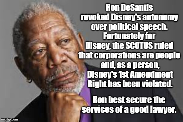 Deep Thoughts By Morgan Freeman  | Ron DeSantis revoked Disney's autonomy over political speech. Fortunately for Disney, the SCOTUS ruled that corporations are people; and, as a person, Disney's 1st Amendment Right has been violated. Ron best secure the services of a good lawyer. | image tagged in deep thoughts by morgan freeman | made w/ Imgflip meme maker