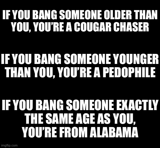 You just can’t bang anyone anymore | IF YOU BANG SOMEONE OLDER THAN
YOU, YOU’RE A COUGAR CHASER; IF YOU BANG SOMEONE YOUNGER THAN YOU, YOU’RE A PEDOPHILE; IF YOU BANG SOMEONE EXACTLY
THE SAME AGE AS YOU,
YOU’RE FROM ALABAMA | image tagged in blank black | made w/ Imgflip meme maker