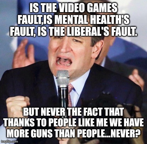 Ted Cruz the gun lobby b#$@h | IS THE VIDEO GAMES FAULT,IS MENTAL HEALTH'S FAULT, IS THE LIBERAL'S FAULT. BUT NEVER THE FACT THAT THANKS TO PEOPLE LIKE ME WE HAVE MORE GUNS THAN PEOPLE...NEVER? | image tagged in ted cruz,conservative,republican,gun control,mass shooting,liberal | made w/ Imgflip meme maker