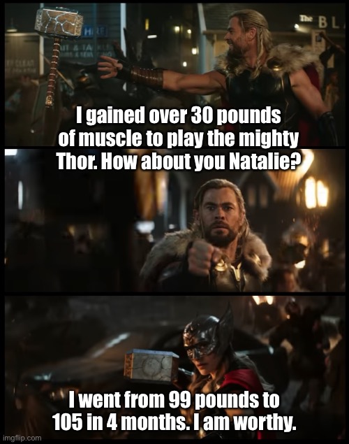 Double standard | I gained over 30 pounds of muscle to play the mighty Thor. How about you Natalie? I went from 99 pounds to 105 in 4 months. I am worthy. | image tagged in thor love and thunder | made w/ Imgflip meme maker