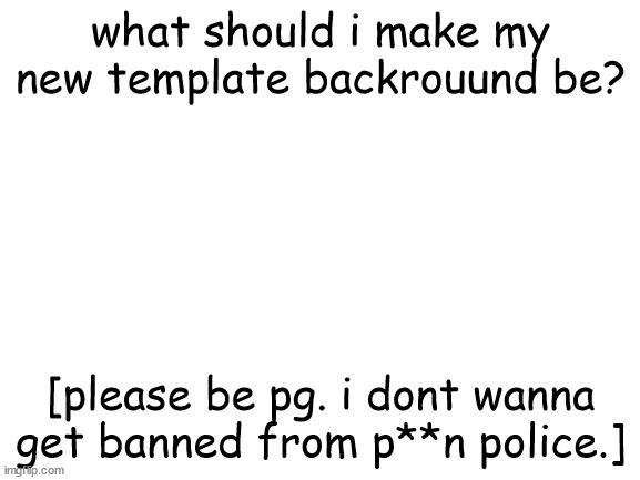 Blank White Template | what should i make my new template backrouund be? [please be pg. i dont wanna get banned from p**n police.] | image tagged in blank white template | made w/ Imgflip meme maker